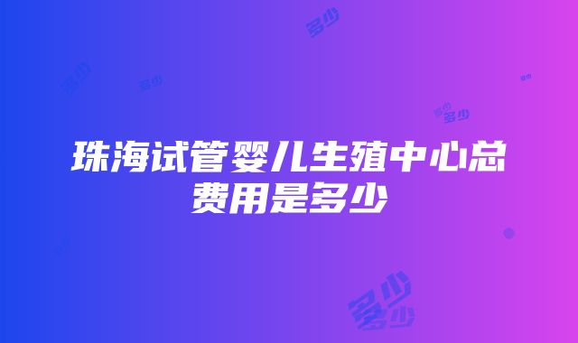 珠海试管婴儿生殖中心总费用是多少