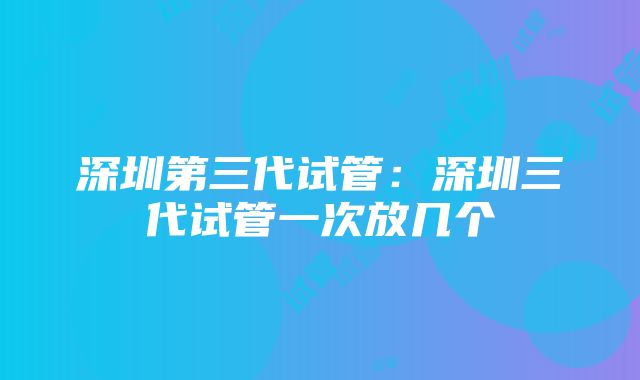 深圳第三代试管：深圳三代试管一次放几个