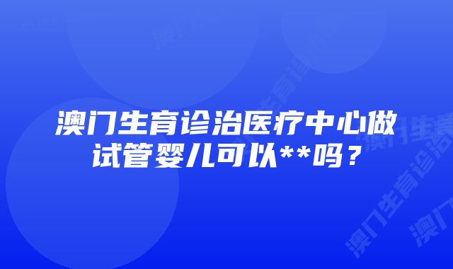 澳门生育诊治医疗中心做试管婴儿可以**吗？