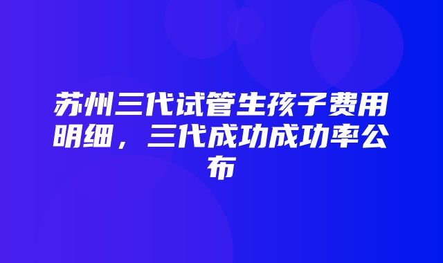 苏州三代试管生孩子费用明细，三代成功成功率公布