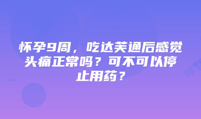 怀孕9周，吃达芙通后感觉头痛正常吗？可不可以停止用药？