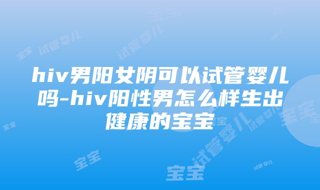 hiv男阳女阴可以试管婴儿吗-hiv阳性男怎么样生出健康的宝宝