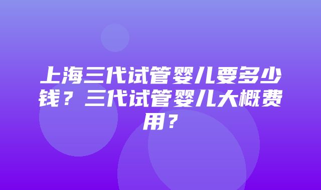 上海三代试管婴儿要多少钱？三代试管婴儿大概费用？