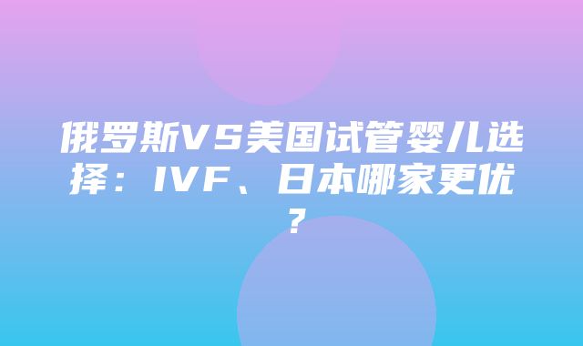 俄罗斯VS美国试管婴儿选择：IVF、日本哪家更优？