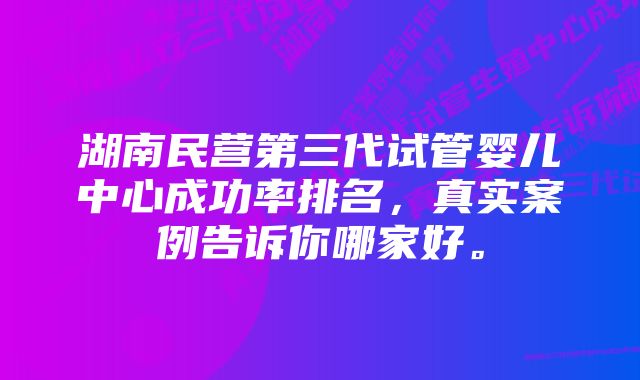 湖南民营第三代试管婴儿中心成功率排名，真实案例告诉你哪家好。