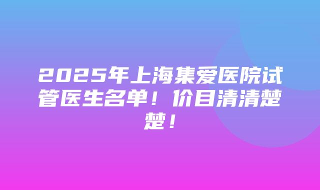 2025年上海集爱医院试管医生名单！价目清清楚楚！