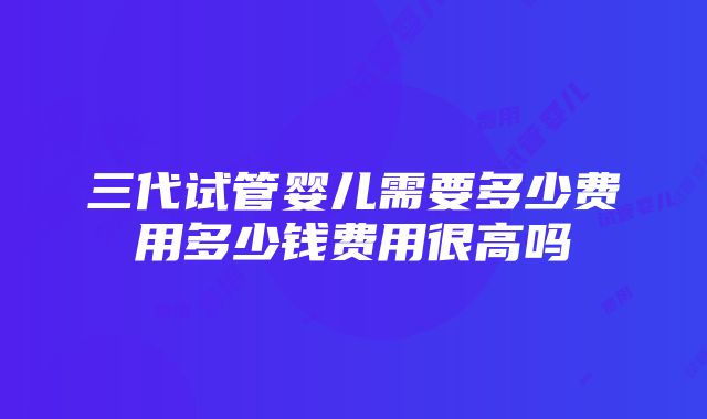 三代试管婴儿需要多少费用多少钱费用很高吗