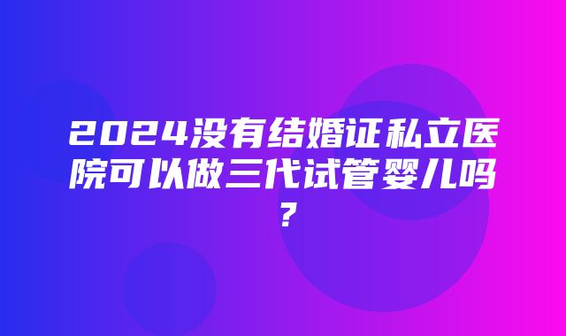 2024没有结婚证私立医院可以做三代试管婴儿吗？