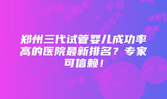 郑州三代试管婴儿成功率高的医院最新排名？专家可信赖！