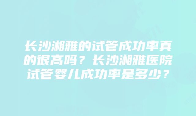 长沙湘雅的试管成功率真的很高吗？长沙湘雅医院试管婴儿成功率是多少？