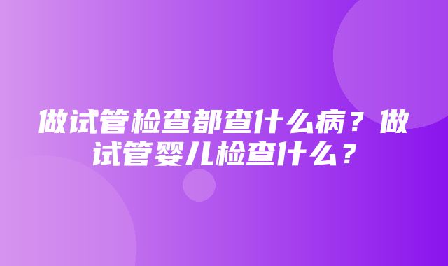 做试管检查都查什么病？做试管婴儿检查什么？