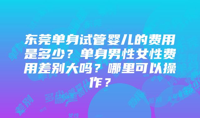 东莞单身试管婴儿的费用是多少？单身男性女性费用差别大吗？哪里可以操作？