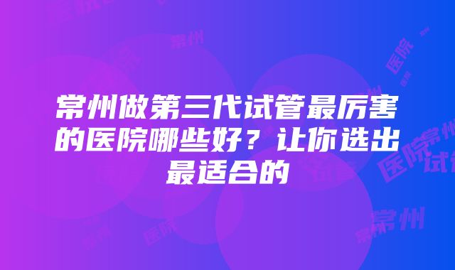 常州做第三代试管最厉害的医院哪些好？让你选出最适合的