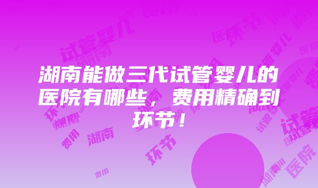 湖南能做三代试管婴儿的医院有哪些，费用精确到环节！