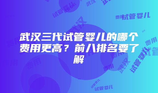 武汉三代试管婴儿的哪个费用更高？前八排名要了解