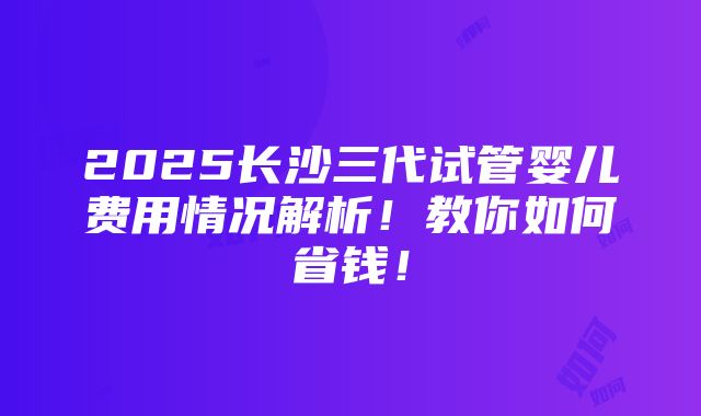 2025长沙三代试管婴儿费用情况解析！教你如何省钱！