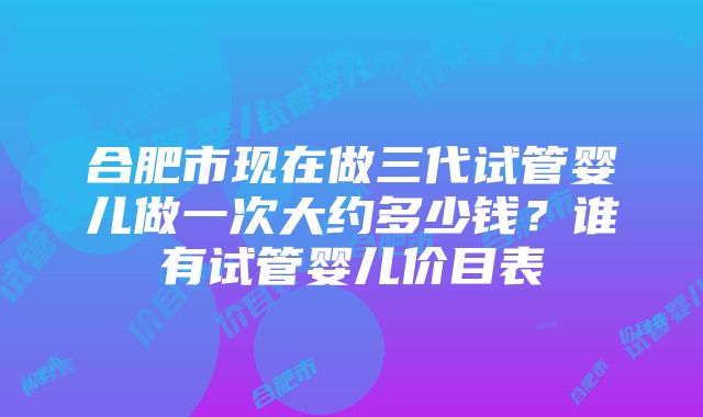 合肥市现在做三代试管婴儿做一次大约多少钱？谁有试管婴儿价目表