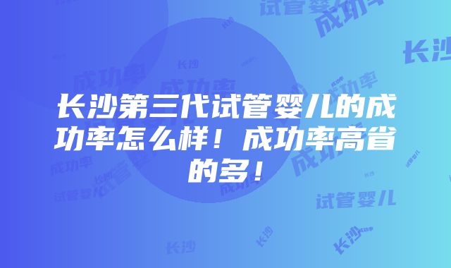 长沙第三代试管婴儿的成功率怎么样！成功率高省的多！