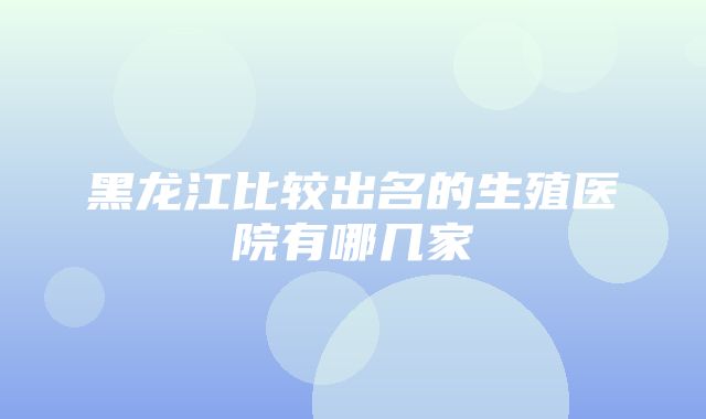 黑龙江比较出名的生殖医院有哪几家