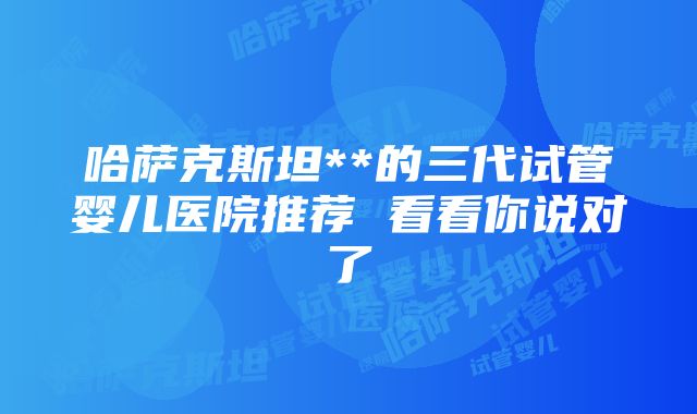 哈萨克斯坦**的三代试管婴儿医院推荐 看看你说对了