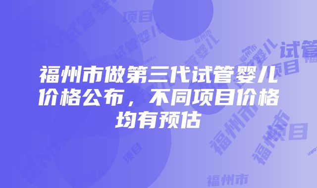 福州市做第三代试管婴儿价格公布，不同项目价格均有预估