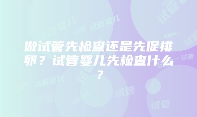 做试管先检查还是先促排卵？试管婴儿先检查什么？