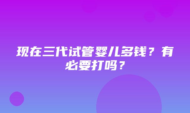 现在三代试管婴儿多钱？有必要打吗？