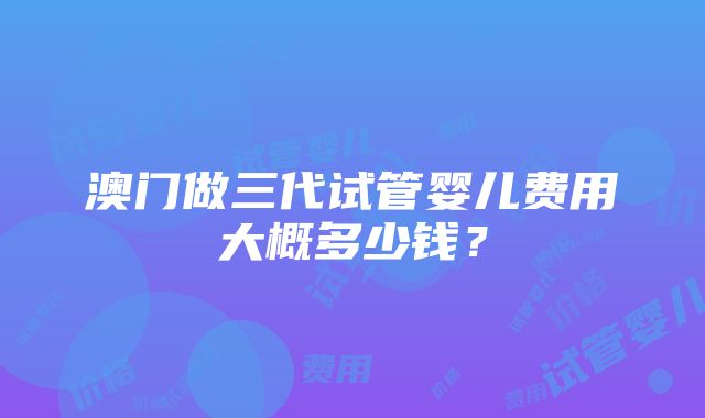 澳门做三代试管婴儿费用大概多少钱？