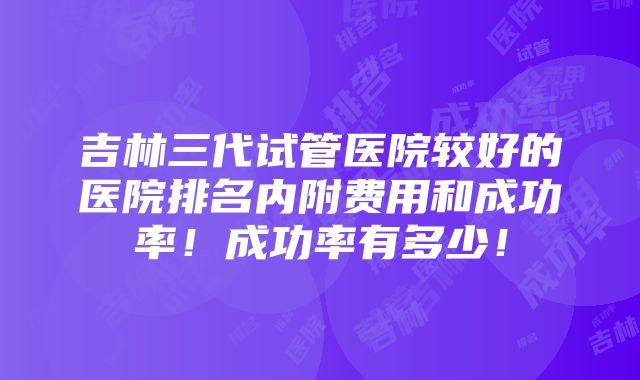 吉林三代试管医院较好的医院排名内附费用和成功率！成功率有多少！