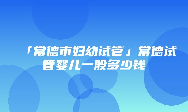 「常德市妇幼试管」常德试管婴儿一般多少钱