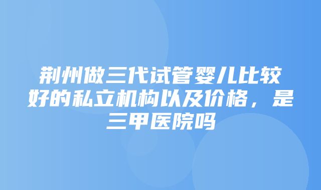 荆州做三代试管婴儿比较好的私立机构以及价格，是三甲医院吗