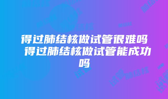 得过肺结核做试管很难吗 得过肺结核做试管能成功吗