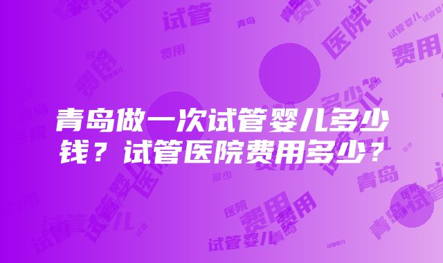 青岛做一次试管婴儿多少钱？试管医院费用多少？