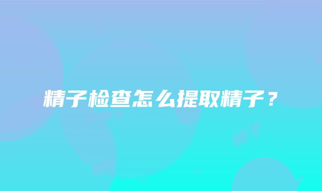 精子检查怎么提取精子？