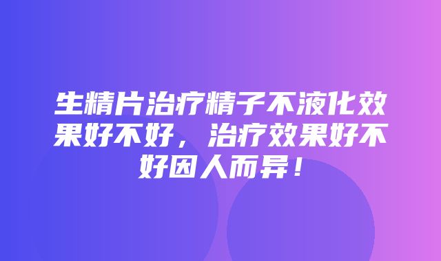 生精片治疗精子不液化效果好不好，治疗效果好不好因人而异！