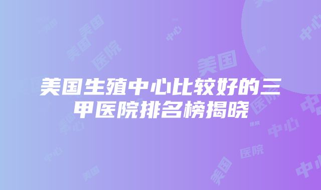 美国生殖中心比较好的三甲医院排名榜揭晓