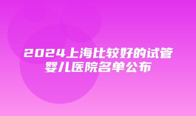 2024上海比较好的试管婴儿医院名单公布