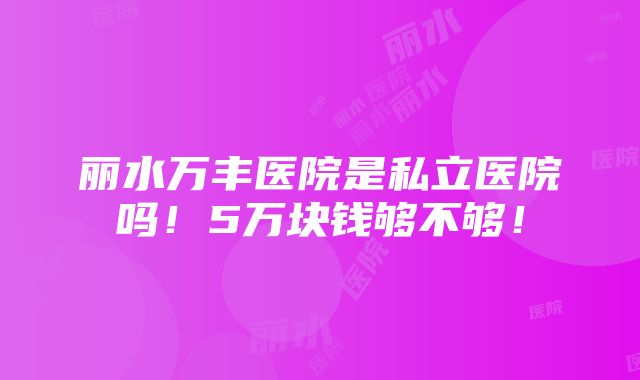 丽水万丰医院是私立医院吗！5万块钱够不够！