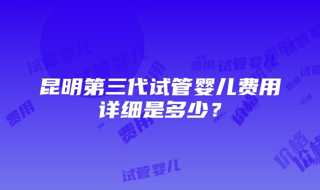 昆明第三代试管婴儿费用详细是多少？