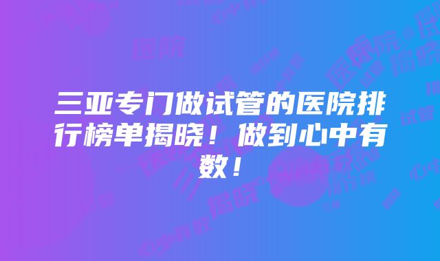 三亚专门做试管的医院排行榜单揭晓！做到心中有数！