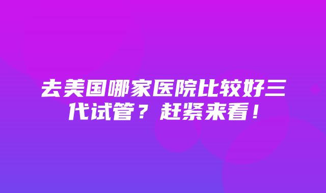 去美国哪家医院比较好三代试管？赶紧来看！