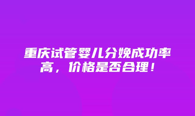 重庆试管婴儿分娩成功率高，价格是否合理！