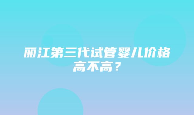 丽江第三代试管婴儿价格高不高？