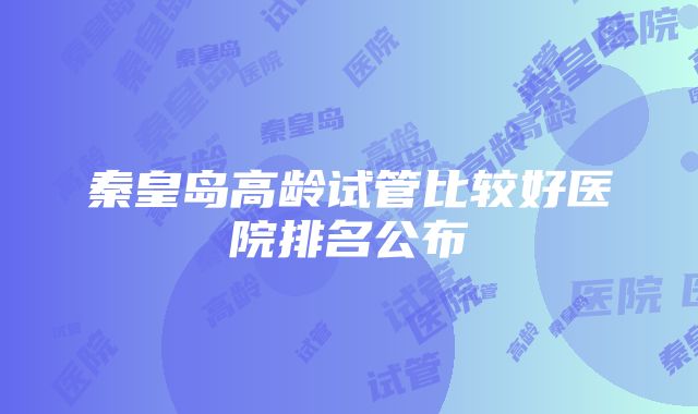 秦皇岛高龄试管比较好医院排名公布