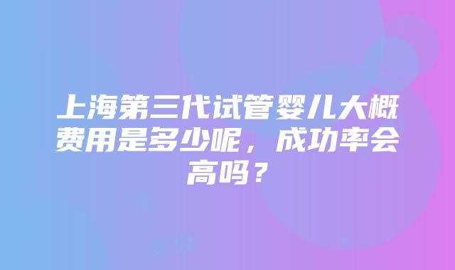 上海第三代试管婴儿大概费用是多少呢，成功率会高吗？