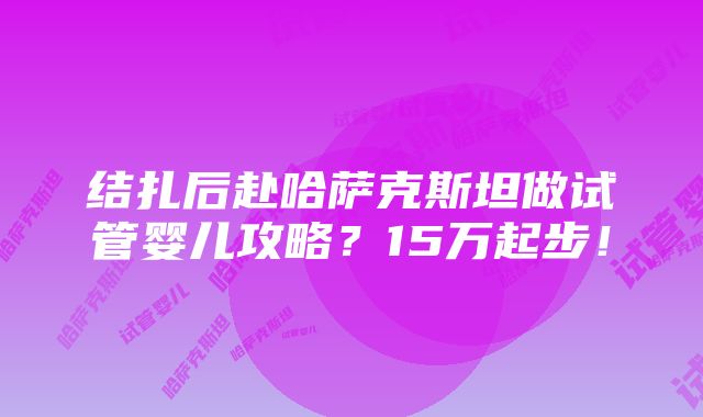 结扎后赴哈萨克斯坦做试管婴儿攻略？15万起步！