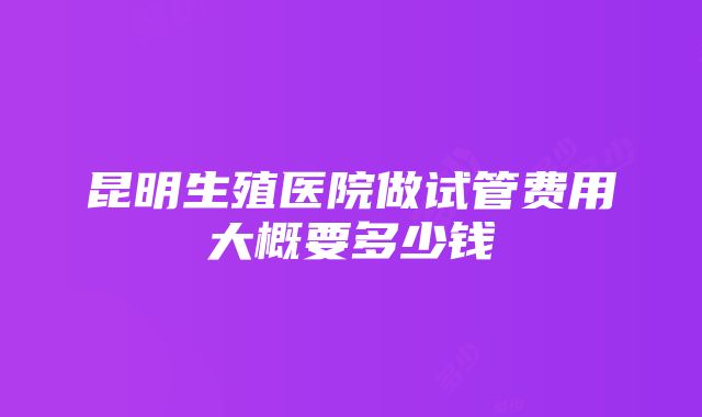 昆明生殖医院做试管费用大概要多少钱