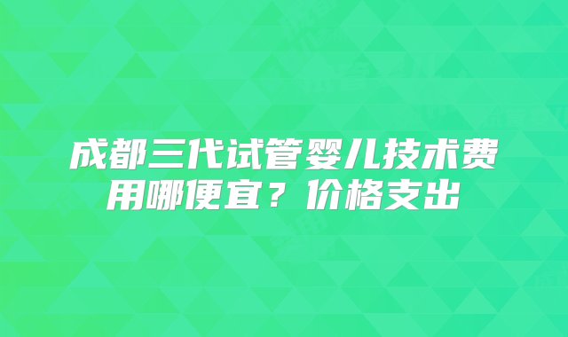 成都三代试管婴儿技术费用哪便宜？价格支出