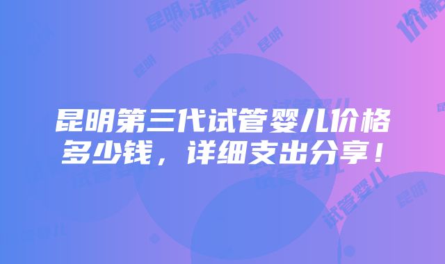 昆明第三代试管婴儿价格多少钱，详细支出分享！