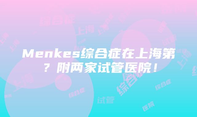 Menkes综合症在上海第？附两家试管医院！